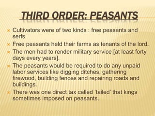 THIRD ORDER: PEASANTS
 Cultivators were of two kinds : free peasants and
serfs.
 Free peasants held their farms as tenants of the lord.
 The men had to render military service [at least forty
days every years].
 The peasants would be required to do any unpaid
labor services like digging ditches, gathering
firewood, building fences and repairing roads and
buildings.
 There was one direct tax called ‘tailed’ that kings
sometimes imposed on peasants.
 