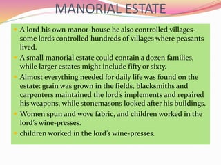 MANORIAL ESTATE
 A lord his own manor-house he also controlled villages-
some lords controlled hundreds of villages where peasants
lived.
 A small manorial estate could contain a dozen families,
while larger estates might include fifty or sixty.
 Almost everything needed for daily life was found on the
estate: grain was grown in the fields, blacksmiths and
carpenters maintained the lord’s implements and repaired
his weapons, while stonemasons looked after his buildings.
 Women spun and wove fabric, and children worked in the
lord’s wine-presses.
 children worked in the lord’s wine-presses.
 