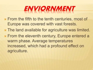 ENVIORNMENT
 From the fifth to the tenth centuries, most of
Europe was covered with vast forests.
 The land available for agriculture was limited.
 From the eleventh century, Europe entered a
warm phase. Average temperatures
increased, which had a profound effect on
agriculture.
 