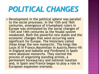  Development in the political sphere was parallel
to the social processes. In the 15th and 16th
centuries, emergence of triumphant rulers in
Europe was stimulated by the social changes of
13th and 14th centuries as the feudal system
weakened. Both the powerful new states and the
economic changes that were occurring were
significant for Europe. The historians called
these kings' the new monarchs'. The kings like
Louis XI in France,Maximilian in Austria,Henry-VII
in England and Isabelle and Ferdinand in Spain
were absolute monarchs. They started the
process of organizing standing armies, a
permanent bureaucracy and national taxation
and, in Spain and France began to play a role in
European expansion overseas.
 