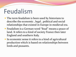 Feudalism
 The term feudalism is been used by historians to
describe the economic , legal , political and social
relationships that existed in Europe in medieval era.
 Feudalism is a German word “feud” means a peace of
land. It refers to a kind of society France then later
England and southern Italy.
 In economic sense it refers to a kind of agricultural
production which is based on relationships between
lords and peasants.
 