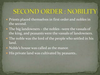  Priests placed themselves in first order and nobles in
the second.
 The big landowners – the nobles –were the vassals of
the king, and peasants were the vassals of landowners.
 The noble was the lord of the people who settled in his
land.
 Noble’s house was called as the manor.
 His private land was cultivated by peasants..
 