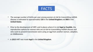 • The average number of births per year among women at risk for transmitting mtDNA
disease is estimated to approximately 150 in the United Kingdom and 800 in the
United States.
• Prior to the development of MRT, and in places where it is not legal or feasible, the
reproductive options for women who are at risk for transmitting mtDNA disease and
who want to prevent transmission were using an egg from another woman, adoption,
or childlessness.
• In 2015 MRT was made legal in the United Kingdom.
FACTS
 
