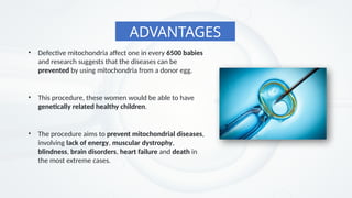 ADVANTAGES
• The procedure aims to prevent mitochondrial diseases,
involving lack of energy, muscular dystrophy,
blindness, brain disorders, heart failure and death in
the most extreme cases.
• Defective mitochondria affect one in every 6500 babies
and research suggests that the diseases can be
prevented by using mitochondria from a donor egg.
• This procedure, these women would be able to have
genetically related healthy children.
 