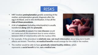 • MRT involves preimplantation genetic screening of the
mother, preimplantation genetic diagnosis after the
egg is fertilized, and in vitro fertilization. It has all the
risks of those procedures.
• A bit of cytoplasm (including mitochondria) is usually
transferred along with the pronuclei.
RISKS
• It is not possible to assure that new diseases would
not come out of this treatment due to some relation
between DNA of mitochondria with the nucleus DNA.
• For example, If the procedure is relatively new, not much information about long-term health
effects are known. Therefore, no medical benefits would emerge for the child or the mother.
• The mother would be able to have genetically related healthy children, which
represents a social benefit to her, not a medical one.
 