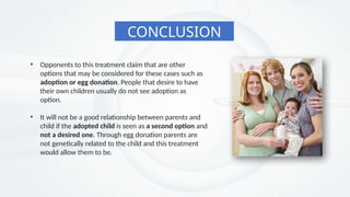 CONCLUSION
• Opponents to this treatment claim that are other
options that may be considered for these cases such as
adoption or egg donation. People that desire to have
their own children usually do not see adoption as
option.
• It will not be a good relationship between parents and
child if the adopted child is seen as a second option and
not a desired one. Through egg donation parents are
not genetically related to the child and this treatment
would allow them to be.
 