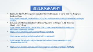 BIBLIOGRAPHY
• Bodkin, H. (12:09). Three-parent baby born to infertile couple in world first. The Telegraph.
Retrieved from
http://www.telegraph.co.uk/science/2017/01/18/three-parent- baby-born-infertile-couple-wo
rld-first/
• Exclusive: World's first baby born with new "3 parent" technique. (n.d.). Retrieved
March 1, 2017, from
https://www.newscientist.com/article/2107219-exclusive-worlds- first-baby-born-
with-new-3-parent-technique/
• https://www.britannica.com/science/three-parent-baby
• https://www.wired.co.uk/article/what-is-three-person-ivf
• https://www.the-scientist.com/news-opinion/opinion-three-parent-embryosa
-slippery-slope-64312
• https://www.ukessays.com/essays/sciences/parent-families-advantages-7044.php
 