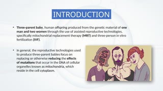 • Three-parent baby, human offspring produced from the genetic material of one
man and two women through the use of assisted reproductive technologies,
specifically mitochondrial replacement therapy (MRT) and three-person in vitro
fertilization (IVF).
• In general, the reproductive technologies used
to produce three-parent babies focus on
replacing or otherwise reducing the effects
of mutations that occur in the DNA of cellular
organelles known as mitochondria, which
reside in the cell cytoplasm.
INTRODUCTION
 
