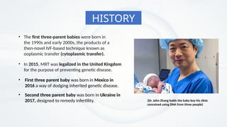 • The first three-parent babies were born in
the 1990s and early 2000s, the products of a
then-novel IVF-based technique known as
ooplasmic transfer (cytoplasmic transfer).
• In 2015, MRT was legalized in the United Kingdom
for the purpose of preventing genetic disease.
HISTORY
• First three parent baby was born in Mexico in
2016 a way of dodging inherited genetic disease.
• Second three parent baby was born in Ukraine in
2017, designed to remedy infertility. (Dr. John Zhang holds the baby boy his clinic
conceived using DNA from three people)
 