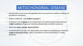 MITOCHONDRIAL DISEASE
• In mitochondrial diseases, the mitochondria are unable to completely burn food and
oxygen to generate energy, which is essential for normal cell function. It’s often
inherited.
• Mitochondria is one of the cell organelles that are passed from mother to child due to
cytoplasmic inheritance.
• Mutations in the 37 genes in the mitochondria can produce fatal inherited disease
(Leigh’s syndrome, Progressive infantile poliodystrophy and Barth syndrome).
• Affects the brain, muscles, heart and liver.
• Strike in childhood , only mothers can pass it.
 