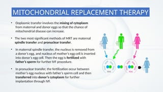 • The two most significant methods of MRT are maternal
spindle transfer and pronuclear transfer.
• Ooplasmic transfer involves the mixing of cytoplasm
from maternal and donor eggs so that the chance of
mitochondrial disease can increase.
• In maternal spindle transfer, the nucleus is removed from
a donor’s egg, and nucleus of mother’s egg cell is inserted
into donor’s egg cell. Then the egg is fertilized with
father’s sperm for further IVF procedure.
• In pronuclear transfer, the fertilization occur between
mother’s egg nucleus with father’s sperm cell and then
transferred into donor’s cytoplasm for further
implantation through IVF.
MITOCHONDRIAL REPLACEMENT THERAPY
 
