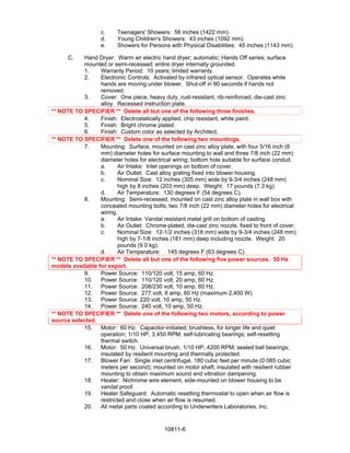 c.    Teenagers' Showers: 56 inches (1422 mm).
                    d.    Young Children's Showers: 43 inches (1092 mm).
                    e.    Showers for Persons with Physical Disabilities: 45 inches (1143 mm).

      C.   Hand Dryer: Warm air electric hand dryer; automatic; Hands Off series; surface
           mounted or semi-recessed; entire dryer internally grounded.
           1.     Warranty Period: 10 years; limited warranty.
           2.     Electronic Controls: Activated by infrared optical sensor. Operates while
                  hands are moving under blower. Shut-off in 90 seconds if hands not
                  removed.
           3.     Cover: One piece, heavy duty, rust-resistant, rib-reinforced, die-cast zinc
                  alloy. Recessed instruction plate.
** NOTE TO SPECIFIER ** Delete all but one of the following three finishes.
           4.     Finish: Electrostatically applied, chip resistant, white paint.
           5.     Finish: Bright chrome plated.
           6.     Finish: Custom color as selected by Architect.
** NOTE TO SPECIFIER ** Delete one of the following two mountings.
           7.     Mounting: Surface, mounted on cast zinc alloy plate, with four 5/16 inch (8
                  mm) diameter holes for surface mounting to wall and three 7/8 inch (22 mm)
                  diameter holes for electrical wiring; bottom hole suitable for surface conduit.
                  a.      Air Intake: Inlet openings on bottom of cover.
                  b.      Air Outlet: Cast alloy grating fixed into blower housing.
                  c.      Nominal Size: 12 inches (305 mm) wide by 9-3/4 inches (248 mm)
                          high by 8 inches (203 mm) deep. Weight: 17 pounds (7.3 kg).
                  d.      Air Temperature: 130 degrees F (54 degrees C).
           8.     Mounting: Semi-recessed, mounted on cast zinc alloy plate in wall box with
                  concealed mounting bolts; two 7/8 inch (22 mm) diameter holes for electrical
                  wiring.
                  a.      Air Intake: Vandal resistant metal grill on bottom of casting.
                  b.      Air Outlet: Chrome-plated, die-cast zinc nozzle, fixed to front of cover.
                  c.      Nominal Size: 12-1/2 inches (318 mm) wide by 9-3/4 inches (248 mm)
                          high by 7-1/8 inches (181 mm) deep including nozzle. Weight: 20
                          pounds (9.0 kg).
                  d.      Air Temperature: 145 degrees F (63 degrees C).
** NOTE TO SPECIFIER ** Delete all but one of the following five power sources. 50 Hz
models available for export.
           9.     Power Source: 110/120 volt, 15 amp, 60 Hz.
           10. Power Source: 110/120 volt, 20 amp, 60 Hz.
           11. Power Source: 208/230 volt, 10 amp, 60 Hz.
           12. Power Source: 277 volt, 8 amp, 60 Hz (maximum 2,400 W).
           13. Power Source: 220 volt, 10 amp, 50 Hz.
           14. Power Source: 240 volt, 10 amp, 50 Hz.
** NOTE TO SPECIFIER ** Delete one of the following two motors, according to power
source selected.
           15. Motor: 60 Hz. Capacitor-initiated; brushless, for longer life and quiet
                  operation; 1/10 HP, 3,450 RPM; self-lubricating bearings; self-resetting
                  thermal switch.
           16. Motor: 50 Hz. Universal brush, 1/10 HP, 4200 RPM; sealed ball bearings;
                  insulated by resilient mounting and thermally protected.
           17. Blower Fan: Single inlet centrifugal, 180 cubic feet per minute (0.085 cubic
                  meters per second); mounted on motor shaft; insulated with resilient rubber
                  mounting to obtain maximum sound and vibration dampening.
           18. Heater: Nichrome wire element, side-mounted on blower housing to be
                  vandal proof.
           19. Heater Safeguard: Automatic resetting thermostat to open when air flow is
                  restricted and close when air flow is resumed.
           20. All metal parts coated according to Underwriters Laboratories, Inc.


                                             10811-6
 