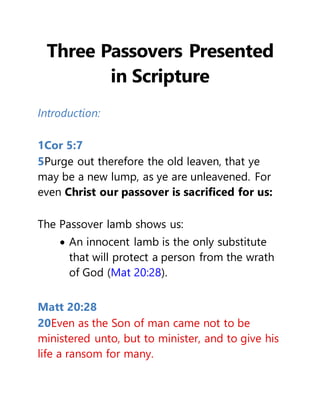 Three Passovers Presented
in Scripture
Introduction:
1Cor 5:7
5Purge out therefore the old leaven, that ye
may be a new lump, as ye are unleavened. For
even Christ our passover is sacrificed for us:
The Passover lamb shows us:
 An innocent lamb is the only substitute
that will protect a person from the wrath
of God (Mat 20:28).
Matt 20:28
20Even as the Son of man came not to be
ministered unto, but to minister, and to give his
life a ransom for many.
 