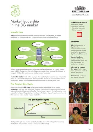 24765_3   12/3/07   16:18   Page 1




                                                                                                                 www.thetimes100.co.uk




              Market leadership                                                                                 CURRICULUM TOPICS

              in the 3G market                                                                                  • Marketing strategy
                                                                                                                • Marketing objectives
                                                                                                                • Marketing orientation
                                                                                                                • Market research
              Introduction
              3G stands for third-generation mobile communication and can be viewed as wireless
              broadband for mobile phones. It is a radio communications technology offering:


                                                                                                                GLOSSARY

                                                                                                                3G: third generation of
                                                                                                                digital wireless
                                                                                                                communications services.
                                                                                                                Analogue mobile phones
                                                                                                                were the first generation.
                                                                                                                Digital marked the second.

                                                                                                                Market leader: a
                                                                                                                company that has the
                                                                                                                greatest market share. This
                                                                                                                can also relate to the
                                                                                                                product of a company.

                                                                                                                Life cycle or Product
              3G is a contemporary development, with phones first being developed on a major scale in           life cycle: the key stages
              Japan in 2001. Today, more than half of Japanese mobile phone users use 3G. It spread to          in the growth and eventual
              Europe in 2003 and its use is growing rapidly here and worldwide.                                 decline of a product.

                                                                                                                Consumers: purchasers
              The market leader in 3G in this country is 3. 3 has the highest customer base in its market
                                                                                                                and users of products.
              sector. As a mobile network provider, 3 recognised that 3G was the way forward for market
              development. It seeks to provide the best network available for mobile phone users.

              The Product Life Cycle
              Products go through a life cycle. When a new product is introduced to the market,
              consumers may have little awareness. Therefore, it is important to use promotional activity
              to give advice about the product’s benefits. The next stage is growth. During this period more
              people find out about the product and purchase it. Finally is a stage of maturity when there is
              little expansion and a product may go into decline.
                                                                                                                                               3




              The typical life cycle of a product can be illustrated as above. The sales performance rises
              steadily from zero (when the product is introduced to the market).



                                                                                                                                              57
 
