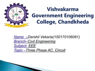 Vishvakarma
Government Engineering
College, Chandkheda
Name –Darshil Vekaria(150170106061)
Branch–Civil Engineering
Subject- EEE
Topic –Three Phase AC. Circuit
 