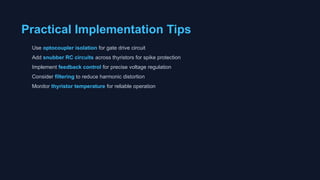 Practical Implementation Tips
Use optocoupler isolation for gate drive circuit
Add snubber RC circuits across thyristors for spike protection
Implement feedback control for precise voltage regulation
Consider filtering to reduce harmonic distortion
Monitor thyristor temperature for reliable operation
 