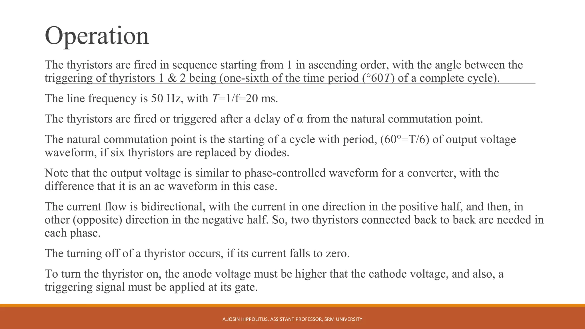 Operation
The thyristors are fired in sequence starting from 1 in ascending order, with the angle between the
triggering of thyristors 1 & 2 being (one-sixth of the time period (°60T) of a complete cycle).
The line frequency is 50 Hz, with T=1/f=20 ms.
The thyristors are fired or triggered after a delay of α from the natural commutation point.
The natural commutation point is the starting of a cycle with period, (60°=T/6) of output voltage
waveform, if six thyristors are replaced by diodes.
Note that the output voltage is similar to phase-controlled waveform for a converter, with the
difference that it is an ac waveform in this case.
The current flow is bidirectional, with the current in one direction in the positive half, and then, in
other (opposite) direction in the negative half. So, two thyristors connected back to back are needed in
each phase.
The turning off of a thyristor occurs, if its current falls to zero.
To turn the thyristor on, the anode voltage must be higher that the cathode voltage, and also, a
triggering signal must be applied at its gate.
A.JOSIN HIPPOLITUS, ASSISTANT PROFESSOR, SRM UNIVERSITY
 
