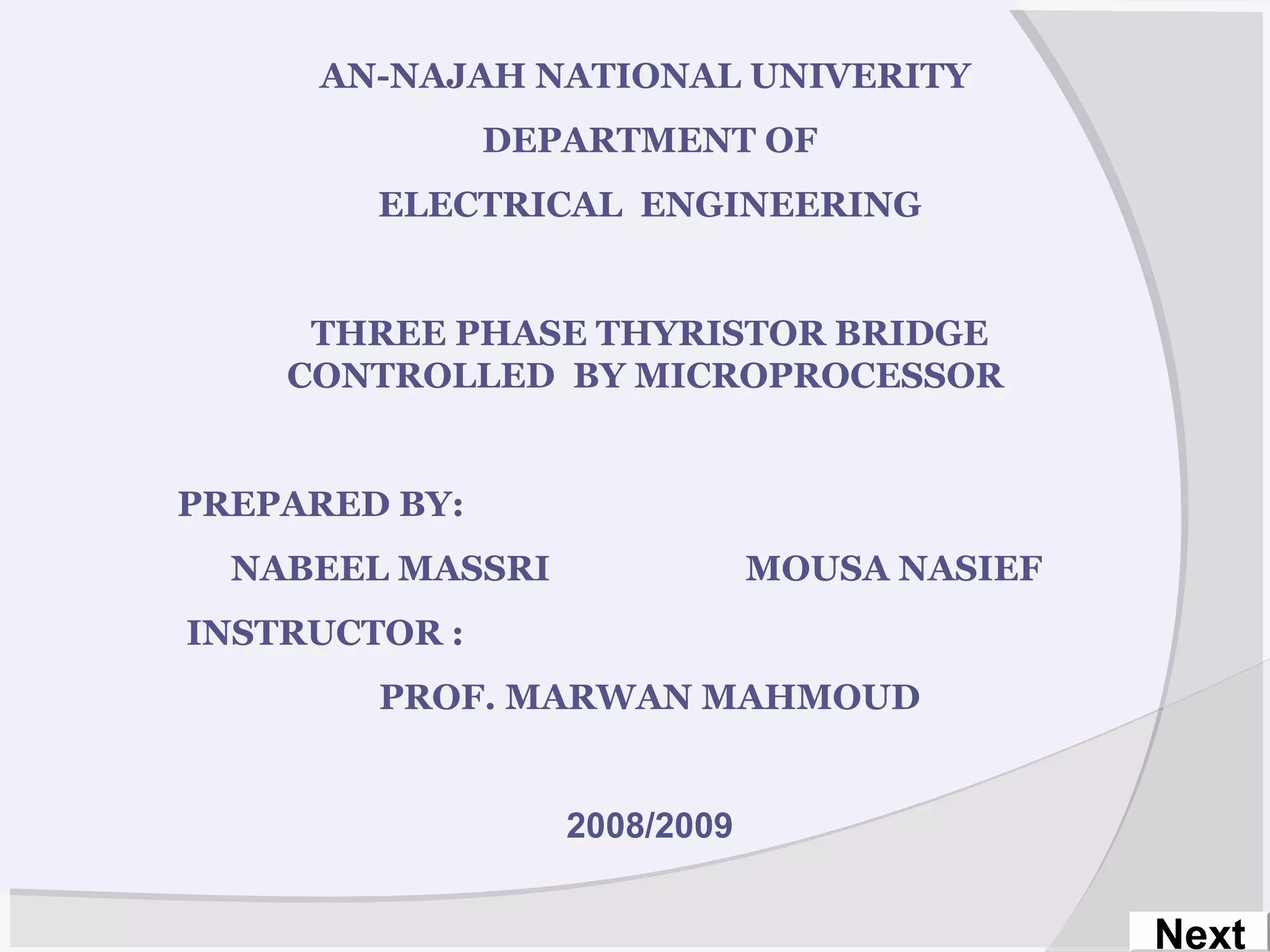AN-NAJAH NATIONAL UNIVERITY
DEPARTMENT OF
ELECTRICAL ENGINEERING
THREE PHASE THYRISTOR BRIDGE
CONTROLLED BY MICROPROCESSOR
PREPARED BY:
NABEEL MASSRI MOUSA NASIEF
INSTRUCTOR :
PROF. MARWAN MAHMOUD
2008/2009
Next
 