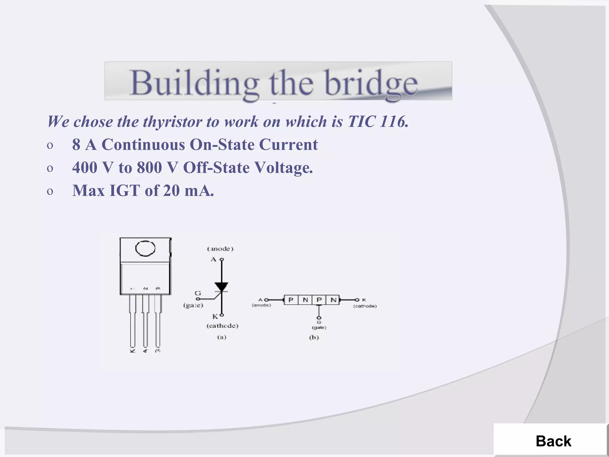 We chose the thyristor to work on which is TIC 116.
o 8 A Continuous On-State Current
o 400 V to 800 V Off-State Voltage.
o Max IGT of 20 mA.
Back
 