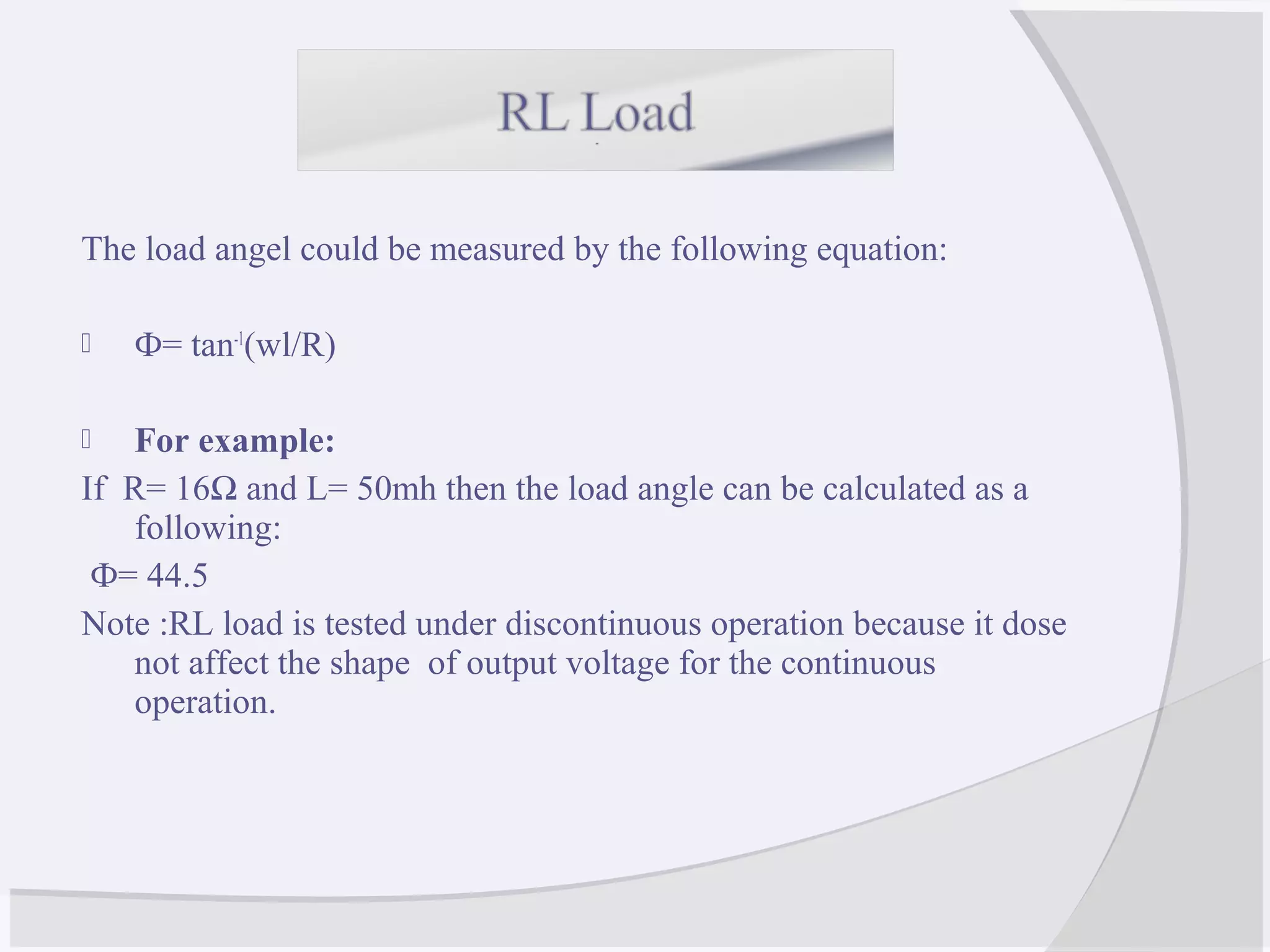 The load angel could be measured by the following equation:
 Ф= tan-1
(wl/R)
 For example:
If R= 16Ω and L= 50mh then the load angle can be calculated as a
following:
Ф= 44.5
Note :RL load is tested under discontinuous operation because it dose
not affect the shape of output voltage for the continuous
operation.
 