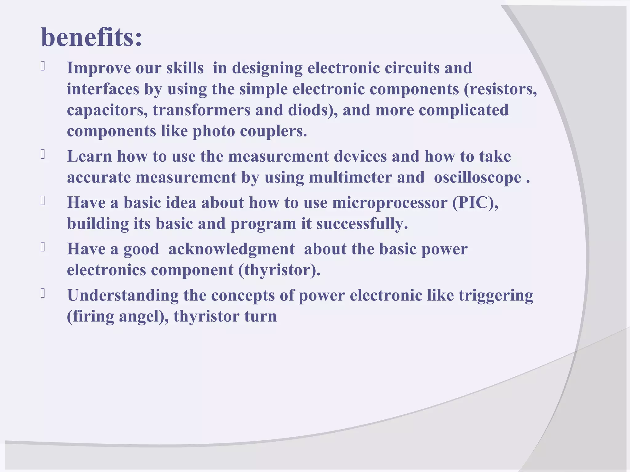 benefits:
 Improve our skills in designing electronic circuits and
interfaces by using the simple electronic components (resistors,
capacitors, transformers and diods), and more complicated
components like photo couplers.
 Learn how to use the measurement devices and how to take
accurate measurement by using multimeter and oscilloscope .
 Have a basic idea about how to use microprocessor (PIC),
building its basic and program it successfully.
 Have a good acknowledgment about the basic power
electronics component (thyristor).
 Understanding the concepts of power electronic like triggering
(firing angel), thyristor turn
 