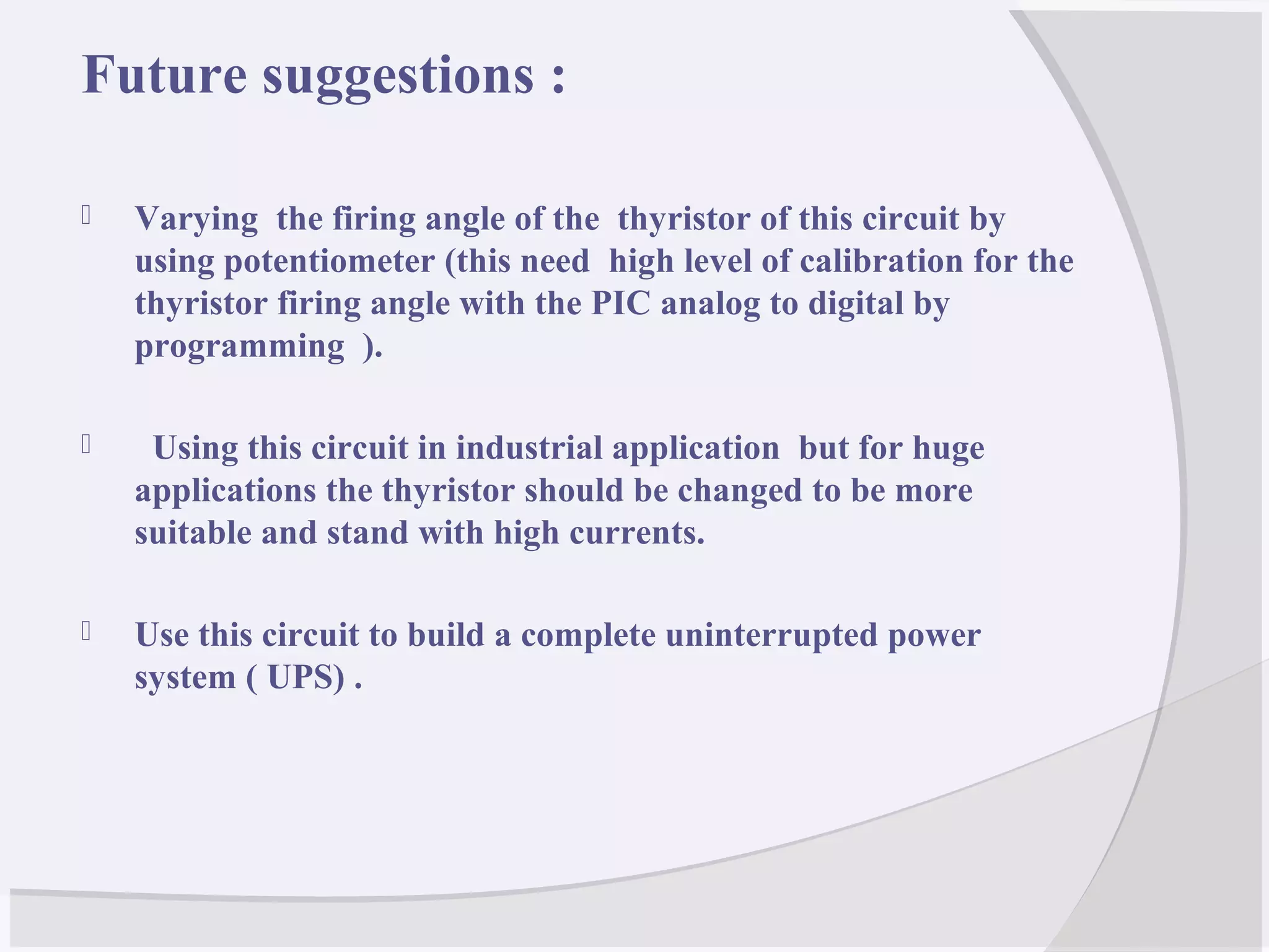 Future suggestions :
 Varying the firing angle of the thyristor of this circuit by
using potentiometer (this need high level of calibration for the
thyristor firing angle with the PIC analog to digital by
programming ).
 Using this circuit in industrial application but for huge
applications the thyristor should be changed to be more
suitable and stand with high currents.
 Use this circuit to build a complete uninterrupted power
system ( UPS) .
 