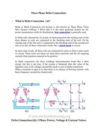 Three Phase Delta Connection:-
• What is Delta Connection (Δ)?
Delta or Mesh Connection (Δ) System is also known as Three Phase Three
Wire System (3-Phase 3 Wire) and it is the most preferred system for AC
power transmission while for distribution, Star connection is generally used.
In Delta (also denoted by Δ) system of interconnection, the starting ends of the
three phases or coils are connected to the finishing ends of the coil. Or the
starting end of the first coil is connected to the finishing end of the second coil
and so on (for all three coils) and it looks like a closed mesh or circuit.
In more clear words, all three coils are connected in series to form a close mesh
or circuit. Three wires are taken out from three junctions and the all outgoing
currents from junction assumed to be positive.
In Delta connection, the three windings interconnection looks like a short
circuit, but this is not true, if the system is balanced, then the value of the
algebraic sum of all voltages around the mesh is zero in Delta connection.
When a terminal is open in Δ, then there is no chance of flowing currents with
basic frequency around the closed mesh.
 