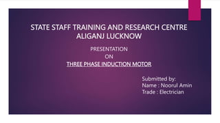 STATE STAFF TRAINING AND RESEARCH CENTRE
ALIGANJ LUCKNOW
PRESENTATION
ON
THREE PHASE INDUCTION MOTOR
Submitted by:
Name : Noorul Amin
Trade : Electrician
 