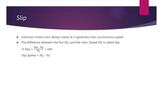 Slip
 Induction motor rotor always rotate at a speed less than synchronous speed.
 The difference between the flux (Ns) and the rotor Speed (N) is called Slip.
% Slip =
(Ns – N)
Ns
∗ 100
Slip Speed = (Ns – N)
 