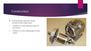 Construction
 A three-phase induction motor
consists of two major parts:
1. A Stator: It is the stationary part of
the motor.
2. A Rotor: It is the rotating part of the
motor.
 