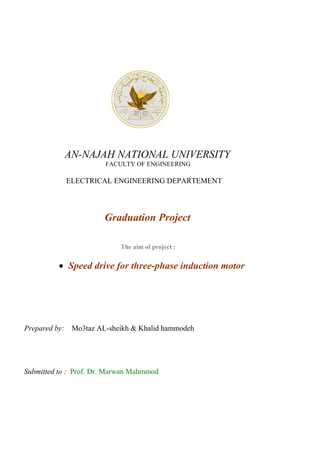 AN-NAJAH NATIONAL UNIVERSITY
FACULTY OF ENGINEERING
ELECTRICAL ENGINEERING DEPARTEMENT
Graduation Project
The aim of project :
• Speed drive for three-phase induction motor
Prepared by: Mo3taz AL-sheikh & Khalid hammodeh
Submitted to : Prof. Dr. Marwan Mahmmod
 