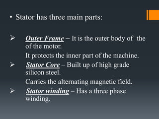 • Stator has three main parts:
 Outer Frame – It is the outer body of the
of the motor.
It protects the inner part of the machine.
 Stator Core – Built up of high grade
silicon steel.
Carries the alternating magnetic field.
 Stator winding – Has a three phase
winding.
 