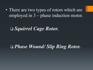 • There are two types of rotors which are
employed in 3 – phase induction motor.
 Squirrel Cage Rotor.
 Phase Wound/ Slip Ring Rotor.
 