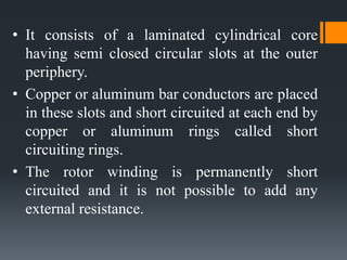 • It consists of a laminated cylindrical core
having semi closed circular slots at the outer
periphery.
• Copper or aluminum bar conductors are placed
in these slots and short circuited at each end by
copper or aluminum rings called short
circuiting rings.
• The rotor winding is permanently short
circuited and it is not possible to add any
external resistance.
 