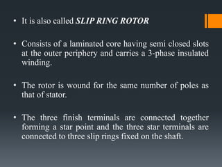 • It is also called SLIP RING ROTOR
• Consists of a laminated core having semi closed slots
at the outer periphery and carries a 3-phase insulated
winding.
• The rotor is wound for the same number of poles as
that of stator.
• The three finish terminals are connected together
forming a star point and the three star terminals are
connected to three slip rings fixed on the shaft.
 