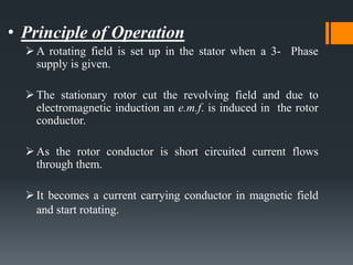 • Principle of Operation
A rotating field is set up in the stator when a 3- Phase
supply is given.
The stationary rotor cut the revolving field and due to
electromagnetic induction an e.m.f. is induced in the rotor
conductor.
As the rotor conductor is short circuited current flows
through them.
It becomes a current carrying conductor in magnetic field
and start rotating.
 