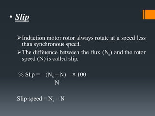 • Slip
Induction motor rotor always rotate at a speed less
than synchronous speed.
The difference between the flux (Ns) and the rotor
speed (N) is called slip.
% Slip = (Ns – N) × 100
N
Slip speed = Ns – N
 