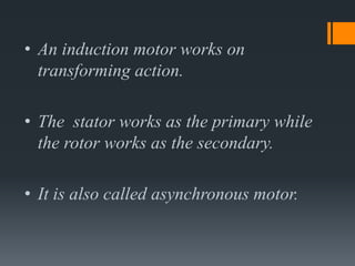 • An induction motor works on
transforming action.
• The stator works as the primary while
the rotor works as the secondary.
• It is also called asynchronous motor.
 