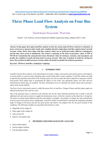 ISSN 2349-7815
International Journal of Recent Research in Electrical and Electronics Engineering (IJRREEE)
Vol. 2, Issue 3, pp: (1-6), Month: July 2015 - September 2015, Available at: www.paperpublications.org
Page | 1
Paper Publications
Three Phase Load Flow Analysis on Four Bus
System
1
Satish Kumar Suryavanshi, 2
Preeti Jain
1
Scholar, 2
Asst. Professor, electrical department Jabalpur engineering college, Jabalpur 482011, India
Abstract: In this paper three phase load flow analysis on four bus system using Mi Power software is reformed. As
power system never operates under steady state condition therefore single phase load flow analysis doesn’t provide
accurate results. Hence three phase load flow analysis which can be performed under different contingencies,
provide data when system is unbalanced. The system is analysing on the basis of parameter values in MW &
MVAR for transmission line and generator buses. Harmonic values of resistance, reactance, and susceptance can
predict the condition of small and large kind of system network. This type of analysis is useful for solving the
power flow problem in different power systems which will useful to calculate the unknown parameter.
Keywords: Mi Power, load flow, contingency weightage.
1. INTRODUCTION
Load flow (power flow) analysis is the determination of current, voltage, active power and reactive power (volt amperes)
at various points in a power system operating under normal steady state or static conditions. Load flow studies are made
to plan the best operation and control of the existing system are well as to plan the future expansion to keep pace with the
load growth. Such studies help in ascertaining the effects of new loads, new generating station, new lines and new
interconnection before they are installed. The prior information serves to minimize the system losses and to provide a
check on the system stability.
The flow of active and reactive power is called the power flow or load flow. Voltage of buses and their phase angles are
affected by the power flow and vice versa.
One of the generator buses is selected as the reference bus for the reason therefore generator bus is made to take the
additional real and reactive powers to supply the transmission losses so this bus is known as the slack bus or swing bus.
The losses in system remain unknown until the load solution is complete. The profiles of voltage, the value and direction
of active power and reactive power significantly. Load flow studies are performed to calculate the magnitude and phase
angle of voltages at the buses and also the active power and reactive volt amperes flow for the given terminal or bus
conditions. The following variables are associated with each bus or node.
 Magnitude of the voltage |V|
 Phase angle of the voltage (δ)
 Active power (P)
 Reactive volt amperes (Q)
2. METHODS USED FOR LOAD FLOW ANALYSIS
 Gauss seidal method
 Newton raphson method
 Fast decoupled method
 