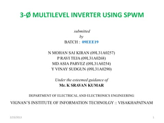 3-Ø MULTILEVEL INVERTER USING SPWM
submitted
by
BATCH : 09EEE19
N MOHAN SAI KIRAN (09L31A0257)
P RAVI TEJA (09L31A0268)
MD ASIA PARVEZ (09L31A0254)
Y VINAY SUDGUN (09L31A0290)
Under the esteemed guidance of
Mr. K SRAVAN KUMAR
DEPARTMENT OF ELECTRICAL AND ELECTRONICS ENGINEERING
VIGNAN’S INSTITUTE OF INFORMATION TECHNOLGY :: VISAKHAPATNAM
2/23/2013 1
 