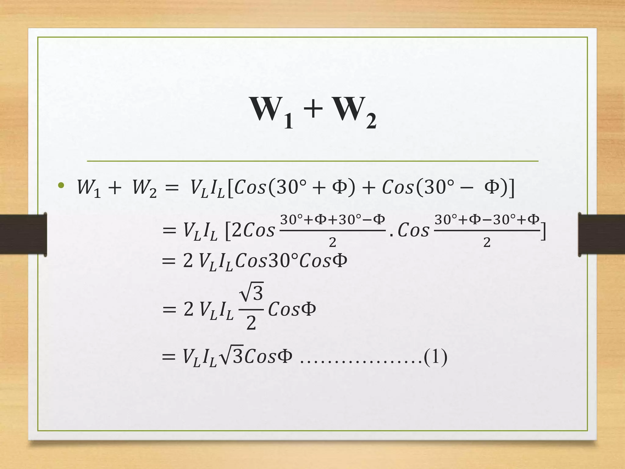 W1 + W2
• 𝑊1 + 𝑊2 = 𝑉𝐿 𝐼𝐿[𝐶𝑜𝑠 30° + Φ + 𝐶𝑜𝑠 30° − Φ ]
= 𝑉𝐿 𝐼𝐿 [2𝐶𝑜𝑠
30°+Φ+30°−Φ
2
. 𝐶𝑜𝑠
30°+Φ−30°+Φ
2
]
= 2 𝑉𝐿 𝐼𝐿 𝐶𝑜𝑠30°𝐶𝑜𝑠Φ
= 2 𝑉𝐿 𝐼𝐿
3
2
𝐶𝑜𝑠Φ
= 𝑉𝐿 𝐼𝐿 3𝐶𝑜𝑠Φ ………………(1)
 