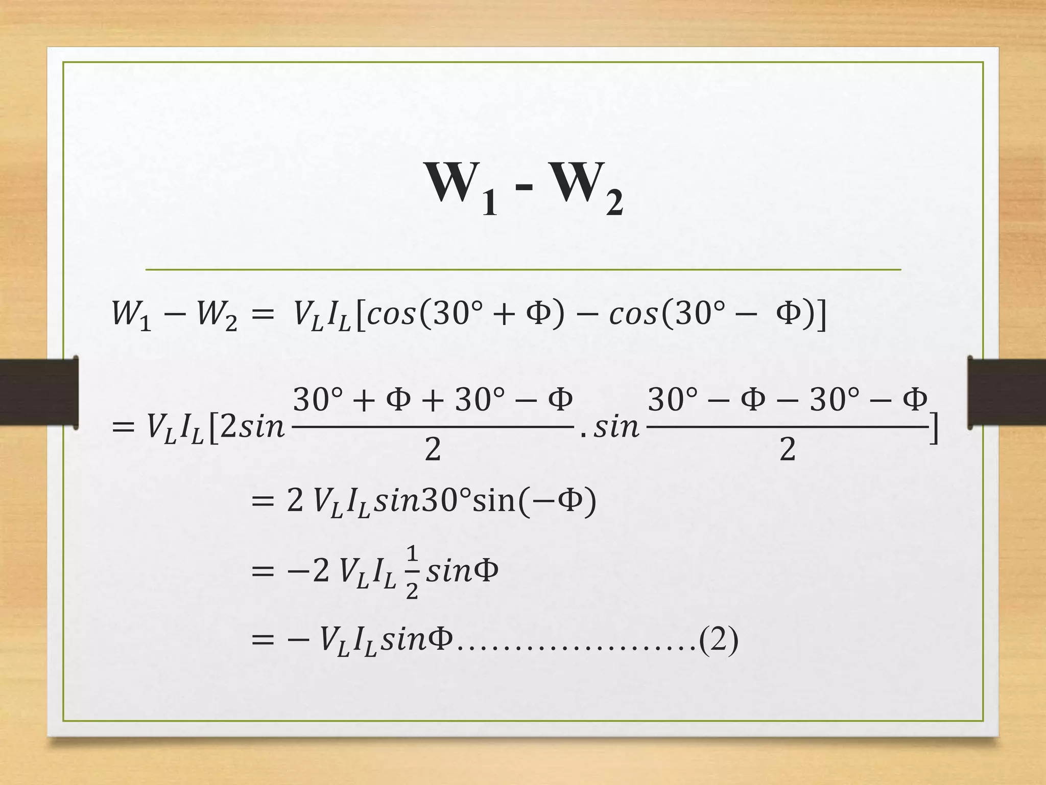 W1 - W2
𝑊1 − 𝑊2 = 𝑉𝐿 𝐼𝐿[𝑐𝑜𝑠 30° + Φ − 𝑐𝑜𝑠 30° − Φ ]
= 𝑉𝐿 𝐼𝐿[2𝑠𝑖𝑛
30° + Φ + 30° − Φ
2
. 𝑠𝑖𝑛
30° − Φ − 30° − Φ
2
]
= 2 𝑉𝐿 𝐼𝐿 𝑠𝑖𝑛30°sin(−Φ)
= −2 𝑉𝐿 𝐼𝐿
1
2
𝑠𝑖𝑛Φ
= − 𝑉𝐿 𝐼𝐿 𝑠𝑖𝑛Φ…………………(2)
 