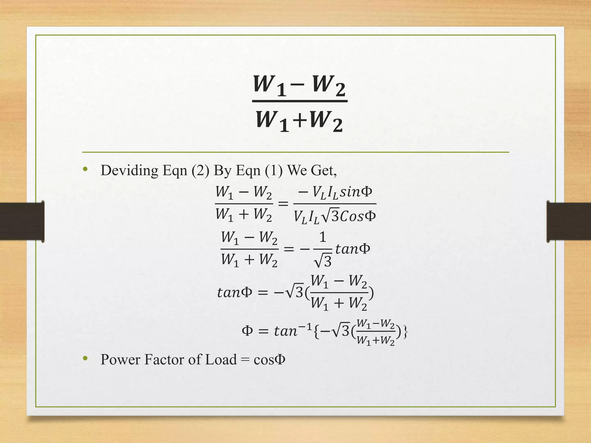 𝑾 𝟏− 𝑾 𝟐
𝑾 𝟏+𝑾 𝟐
• Deviding Eqn (2) By Eqn (1) We Get,
𝑊1 − 𝑊2
𝑊1 + 𝑊2
=
− 𝑉𝐿 𝐼𝐿 𝑠𝑖𝑛Φ
𝑉𝐿 𝐼𝐿 3𝐶𝑜𝑠Φ
𝑊1 − 𝑊2
𝑊1 + 𝑊2
= −
1
3
𝑡𝑎𝑛Φ
𝑡𝑎𝑛Φ = − 3(
𝑊1 − 𝑊2
𝑊1 + 𝑊2
)
Φ = 𝑡𝑎𝑛−1
{− 3(
𝑊1−𝑊2
𝑊1+𝑊2
)}
• Power Factor of Load = cosΦ
 