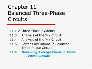1
Chapter 11
Balanced Three-Phase
Circuits
11.1-2 Three-Phase Systems
11.3 Analysis of the Y-Y Circuit
11.4 Analysis of the Y- Circuit
11.5 Power Calculations in Balanced
Three-Phase Circuits
11.6 Measuring Average Power in Three-
Phase Circuits
 