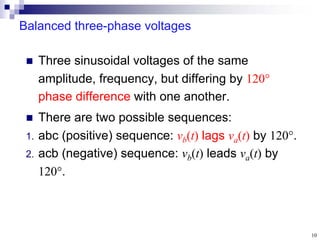 10
Balanced three-phase voltages
 Three sinusoidal voltages of the same
amplitude, frequency, but differing by 120
phase difference with one another.
 There are two possible sequences:
1. abc (positive) sequence: vb(t) lags va(t) by 120.
2. acb (negative) sequence: vb(t) leads va(t) by
120.
 