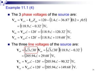 26
Example 11.1 (4)
 The three line voltages of the source are:
 The 3 phase voltages of the source are:
  
 
 
  .
V
68
.
119
9
.
118
120
,
V
32
.
120
9
.
118
120
,
V
32
.
0
9
.
118
5
0
2
0
87
.
36
4
.
2
120



























 
an
cn
an
bn
ga
aA
n
a
an .
j
.
Z
V
V
V
V
I
V
V
    
 
 
  .
V
68
.
149
94
.
205
120
,
V
32
.
90
94
.
205
120
,
V
68
.
29
94
.
205
32
.
0
9
.
118
30
3
30
3





























ab
ca
ab
bc
an
ab
V
V
V
V
V
V
 