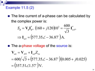 38
Example 11.5 (2)
 The line current of a-phase can be calculated by
the complex power is:
 
 A.
87
.
36
35
.
577
,
3
600
10
120
160
, *
3
*








aA
aA
j
S
I
I
I
V 


 The a-phase voltage of the source is:
  
 V.
57
.
1
51
.
357
025
.
0
005
.
0
87
.
36
35
.
577
3
600
1











j
Z a
aA
AN
an I
V
V
 