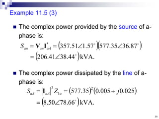 39
Example 11.5 (3)
 The complex power provided by the source of a-
phase is:
 The complex power dissipated by the line of a-
phase is:
  
 kVA.
44
.
38
41
.
206
87
.
36
35
.
577
57
.
1
51
.
357
*








 aA
an
an
S I
V
   
 kVA.
66
.
78
50
.
8
025
.
0
005
.
0
35
.
577
2
1
2





 j
Z
S a
aA
aA I
 