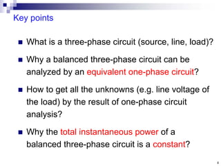 4
Key points
 What is a three-phase circuit (source, line, load)?
 Why a balanced three-phase circuit can be
analyzed by an equivalent one-phase circuit?
 How to get all the unknowns (e.g. line voltage of
the load) by the result of one-phase circuit
analysis?
 Why the total instantaneous power of a
balanced three-phase circuit is a constant?
 