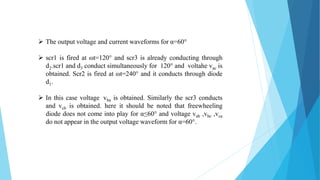  The output voltage and current waveforms for α=60°
 scr1 is fired at ωt=120° and scr3 is already conducting through
d2.scr1 and d3 conduct simultaneously for 120° and voltahe vac is
obtained. Scr2 is fired at ωt=240° and it conducts through diode
d1.
 In this case voltage vba is obtained. Similarly the scr3 conducts
and vcb is obtained. here it should be noted that freewheeling
diode does not come into play for α≤60° and voltage vab ,vbc ,vca
do not appear in the output voltage waveform for α=60°.
 